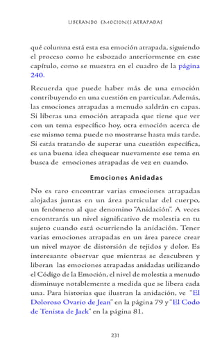 LIBERANDO EMOCIONES ATRAPADAS
231
qué columna está esta esa emoción atrapada, siguiendo
el proceso como he esbozado anteriormente en este
capítulo, como se muestra en el cuadro de la página
240.
Recuerda que puede haber más de una emoción
contribuyendo en una cuestión en particular. Además,
las emociones atrapadas a menudo saldrán en capas.
Si liberas una emoción atrapada que tiene que ver
con un tema específico hoy, otra emoción acerca de
ese mismo tema puede no mostrarse hasta más tarde.
Si estás tratando de superar una cuestión específica,
es una buena idea chequear nuevamente ese tema en
busca de emociones atrapadas de vez en cuando.
	 Emociones Anidadas
No es raro encontrar varias emociones atrapadas
alojadas juntas en un área particular del cuerpo,
un fenómeno al que denomino “Anidación”. A veces
encontrarás un nivel significativo de molestia en tu
sujeto cuando está ocurriendo la anidación. Tener
varias emociones atrapadas en un área parece crear
un nivel mayor de distorsión de tejidos y dolor. Es
interesante observar que mientras se descubren y
liberan las emociones atrapadas anidadas utilizando
el Código de la Emoción, el nivel de molestia a menudo
disminuye notablemente a medida que se libera cada
una. Para historias que ilustran la anidación, ve “El
Doloroso Ovario de Jean” en la página 79 y “El Codo
de Tenista de Jack” en la página 81.
 