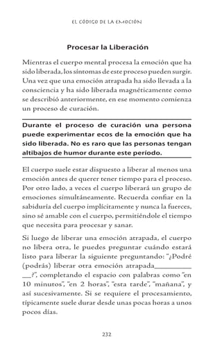 EL CÓDIGO DE LA EMOCIÓN
232
Procesar la Liberación
Mientras el cuerpo mental procesa la emoción que ha
sido liberada,los síntomas de este proceso pueden surgir.
Una vez que una emoción atrapada ha sido llevada a la
consciencia y ha sido liberada magnéticamente como
se describió anteriormente, en ese momento comienza
un proceso de curación.
Durante el proceso de curación una persona
puede experimentar ecos de la emoción que ha
sido liberada. No es raro que las personas tengan
altibajos de humor durante este período.
El cuerpo suele estar dispuesto a liberar al menos una
emoción antes de querer tener tiempo para el proceso.
Por otro lado, a veces el cuerpo liberará un grupo de
emociones simultáneamente. Recuerda confiar en la
sabiduría del cuerpo implícitamente y nunca la fuerces,
sino sé amable con el cuerpo, permitiéndole el tiempo
que necesita para procesar y sanar.
Si luego de liberar una emoción atrapada, el cuerpo
no libera otra, le puedes preguntar cuándo estará
listo para liberar la siguiente preguntando: “¿Podré
(podrás) liberar otra emoción atrapada________
__?”, completando el espacio con palabras como “en
10 minutos”, “en 2 horas”, “esta tarde”, “mañana”, y
así sucesivamente. Si se requiere el procesamiento,
típicamente suele durar desde unas pocas horas a unos
pocos días.
 