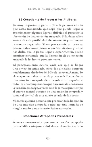 LIBERANDO EMOCIONES ATRAPADAS
233
Sé Consciente de Procesar los Altibajos
Es muy importante permitirle a la persona con la
que estás trabajando que sepa que puede llegar a
experimentar algunos ligeros altibajos al procesar la
liberación de una emoción atrapada. Si la dejas saber
acerca de esta posibilidad de antemano y realmente
ocurre, es esperada. Si un procesamiento notable
ocurre, tales como llorar o sueños vívidos, y no le
has dicho que lo podía llegar a experimentar, puede
terminar pensando que la liberación de su emoción
atrapada le ha hecho peor, no mejor.
El procesamiento ocurre cada vez que se libera
una emoción atrapada, pero los altibajos ocurren
notablemente alrededor del 30% de las veces.A menudo
el cuerpo mental es capaz de procesar la liberación de
una emoción atrapada de una sola vez; después de
todo, es una computadora que hace mas de una tarea a
la vez. Sin embargo, a veces sólo le toma algún tiempo
al cuerpo mental curarse de una emoción atrapada y
tomar el control de este nuevo estado de las cosas.
Mientras que una persona está procesando la liberación
de una emoción atrapada o más, no está limitada de
ningún modo para sus actividades normales.
Emociones Atrapadas Prenatales
A veces encontrarás que una emoción atrapada
no sucedió a ninguna edad desde el nacimiento en
 