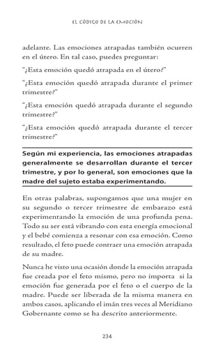 EL CÓDIGO DE LA EMOCIÓN
234
adelante. Las emociones atrapadas también ocurren
en el útero. En tal caso, puedes preguntar:
“¿Esta emoción quedó atrapada en el útero?”
“¿Esta emoción quedó atrapada durante el primer
trimestre?”
“¿Esta emoción quedó atrapada durante el segundo
trimestre?”
“¿Esta emoción quedó atrapada durante el tercer
trimestre?”
Según mi experiencia, las emociones atrapadas
generalmente se desarrollan durante el tercer
trimestre, y por lo general, son emociones que la
madre del sujeto estaba experimentando.
En otras palabras, supongamos que una mujer en
su segundo o tercer trimestre de embarazo está
experimentando la emoción de una profunda pena.
Todo su ser está vibrando con esta energía emocional
y el bebé comienza a resonar con esa emoción. Como
resultado, el feto puede contraer una emoción atrapada
de su madre.
Nunca he visto una ocasión donde la emoción atrapada
fue creada por el feto mismo, pero no importa si la
emoción fue generada por el feto o el cuerpo de la
madre. Puede ser liberada de la misma manera en
ambos casos, aplicando el imán tres veces al Meridiano
Gobernante como se ha descrito anteriormente.
 