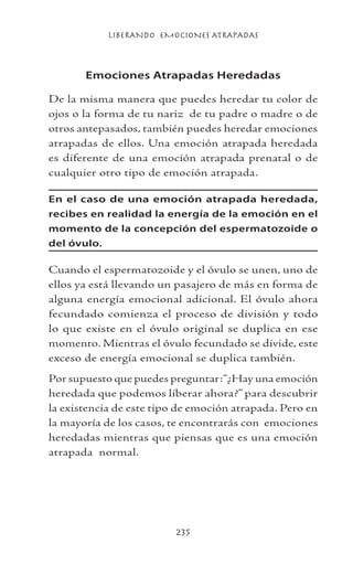 LIBERANDO EMOCIONES ATRAPADAS
235
Emociones Atrapadas Heredadas
De la misma manera que puedes heredar tu color de
ojos o la forma de tu nariz de tu padre o madre o de
otros antepasados, también puedes heredar emociones
atrapadas de ellos. Una emoción atrapada heredada
es diferente de una emoción atrapada prenatal o de
cualquier otro tipo de emoción atrapada.
En el caso de una emoción atrapada heredada,
recibes en realidad la energía de la emoción en el
momento de la concepción del espermatozoide o
del óvulo.
Cuando el espermatozoide y el óvulo se unen, uno de
ellos ya está llevando un pasajero de más en forma de
alguna energía emocional adicional. El óvulo ahora
fecundado comienza el proceso de división y todo
lo que existe en el óvulo original se duplica en ese
momento. Mientras el óvulo fecundado se divide, este
exceso de energía emocional se duplica también.
Por supuesto que puedes preguntar:“¿Hay una emoción
heredada que podemos liberar ahora?” para descubrir
la existencia de este tipo de emoción atrapada. Pero en
la mayoría de los casos, te encontrarás con emociones
heredadas mientras que piensas que es una emoción
atrapada normal.
 