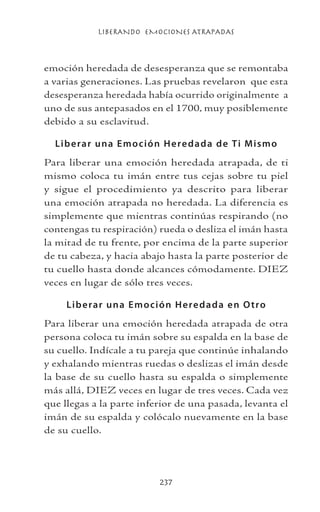LIBERANDO EMOCIONES ATRAPADAS
237
emoción heredada de desesperanza que se remontaba
a varias generaciones. Las pruebas revelaron que esta
desesperanza heredada había ocurrido originalmente a
uno de sus antepasados en el 1700, muy posiblemente
debido a su esclavitud.
Liberar una Emoción Heredada de Ti Mismo
Para liberar una emoción heredada atrapada, de ti
mismo coloca tu imán entre tus cejas sobre tu piel
y sigue el procedimiento ya descrito para liberar
una emoción atrapada no heredada. La diferencia es
simplemente que mientras continúas respirando (no
contengas tu respiración) rueda o desliza el imán hasta
la mitad de tu frente, por encima de la parte superior
de tu cabeza, y hacia abajo hasta la parte posterior de
tu cuello hasta donde alcances cómodamente. DIEZ
veces en lugar de sólo tres veces.
Liberar una Emoción Heredada en Otro
Para liberar una emoción heredada atrapada de otra
persona coloca tu imán sobre su espalda en la base de
su cuello. Indícale a tu pareja que continúe inhalando
y exhalando mientras ruedas o deslizas el imán desde
la base de su cuello hasta su espalda o simplemente
más allá, DIEZ veces en lugar de tres veces. Cada vez
que llegas a la parte inferior de una pasada, levanta el
imán de su espalda y colócalo nuevamente en la base
de su cuello.
 
