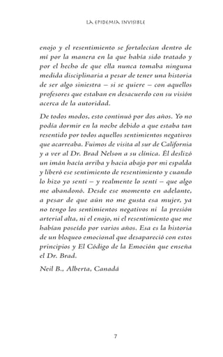 La Epidemia Invisible

enojo y el resentimiento se fortalecían dentro de
mí por la manera en la que había sido tratado y
por el hecho de que ella nunca tomaba ninguna
medida disciplinaria a pesar de tener una historia
de ser algo siniestra – si se quiere – con aquellos
profesores que estaban en desacuerdo con su visión
acerca de la autoridad.
De todos modos, esto continuó por dos años. Yo no
podía dormir en la noche debido a que estaba tan
resentido por todos aquellos sentimientos negativos
que acarreaba. Fuimos de visita al sur de California
y a ver al Dr. Brad Nelson a su clínica. Él deslizó
un imán hacía arriba y hacia abajo por mi espalda
y liberó ese sentimiento de resentimiento y cuando
lo hizo yo sentí – y realmente lo sentí – que algo
me abandonó. Desde ese momento en adelante,
a pesar de que aún no me gusta esa mujer, ya
no tengo los sentimientos negativos ni la presión
arterial alta, ni el enojo, ni el resentimiento que me
habían poseído por varios años. Esa es la historia
de un bloqueo emocional que desapareció con estos
principios y El Código de la Emoción que enseña
el Dr. Brad.
Neil B., Alberta, Canadá
 