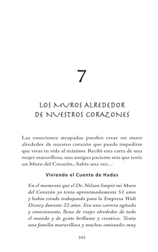 245
7
LOS MUROS ALREDEDOR
DE NUESTROS CORAZONES
Las emociones atrapadas pueden crear un muro
alrededor de nuestro corazón que puede impedirte
que vivas tu vida al máximo. Recibí esta carta de una
mujer maravillosa, una antigua paciente mía que tenía
un Muro del Corazón., había una vez…
Viviendo el Cuento de Hadas
En el momento que el Dr. Nelson limpió mi Muro
del Corazón yo tenía aproximadamente 51 años
y había estado trabajando para la Empresa Walt
Disney durante 22 años. Era una carrera agitada
y emocionante, llena de viajes alrededor de todo
el mundo y de gente brillante y creativa. Tenía
una familia maravillosa y muchas amistades muy
 