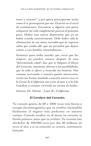 LOS MUROS ALREDEDOR DE NUESTROS CORAZONES
247
tener y sostener” y por quien preocuparme tanto
como él se preocuparía por mí. Ocurrió en el nivel
de sentimientos. Encontrar a alguien con quien
compartir mi vida simplemente parecía el próximo
paso. Había una nueva disposición que yo no
había sentido anteriormente. Debe haber sido la
eliminación de ese muro invisible-que ni siquiera
sabía que estaba allí- que me permitió que dejara
entrar a este hombre extraordinario.
Entonces para todos ustedes que creen que las
mujeres no pueden casarse después de una
“determinada edad”, haz que te limpien el Muro
del Corazón, mantente abierto a las posibilidades
que la vida te ofrece y recuerda mi historia. Nos
estamos acercando a nuestro quinto aniversario,
recién nos hemos mudado a nuestra nueva casa en
la Costa de California con vista al mar y a la Isla
Catalina y estamos viviendo un cuento de hadas.
Gracias Dr. Nelson - Lynn R., California
El Cerebro del Corazón
Tu corazón genera de 60 a 1000 veces más fuerza y
energía electromagnética que tu cerebro, haciéndolo
fácilmente el órgano más poderoso en nuestro
cuerpo. Cuando estabas en el útero, tu corazón se
formó primero, antes que tu cerebro. Tu corazón late
alrededor de 100,000 veces por día, 40 millones de
veces al año, y si su conexión se cortara, continuaría
latiendo.
 