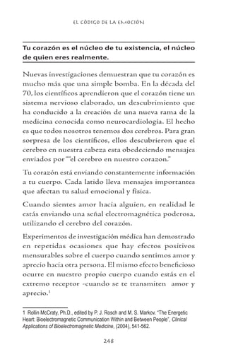 EL CÓDIGO DE LA EMOCIÓN
248
Tu corazón es el núcleo de tu existencia, el núcleo
de quien eres realmente.
Nuevas investigaciones demuestran que tu corazón es
mucho más que una simple bomba. En la década del
70, los científicos aprendieron que el corazón tiene un
sistema nervioso elaborado, un descubrimiento que
ha conducido a la creación de una nueva rama de la
medicina conocida como neurocardiología. El hecho
es que todos nosotros tenemos dos cerebros. Para gran
sorpresa de los científicos, ellos descubrieron que el
cerebro en nuestra cabeza esta obedeciendo mensajes
enviados por ““el cerebro en nuestro corazon.”
Tu corazón está enviando constantemente información
a tu cuerpo. Cada latido lleva mensajes importantes
que afectan tu salud emocional y física.
Cuando sientes amor hacia alguien, en realidad le
estás enviando una señal electromagnética poderosa,
utilizando el cerebro del corazón.
Experimentos de investigación médica han demostrado
en repetidas ocasiones que hay efectos positivos
mensurables sobre el cuerpo cuando sentimos amor y
aprecio hacia otra persona. El mismo efecto beneficioso
ocurre en nuestro propio cuerpo cuando estás en el
extremo receptor -cuando se te transmiten amor y
aprecio.
	 Rollin McCraty, Ph.D., edited by P. J. Rosch and M. S. Markov. “The Energetic
Heart: Bioelectromagnetic Communication Within and Between People”, Clinical
Applications of Bioelectromagnetic Medicine, (2004), 541-562.
 