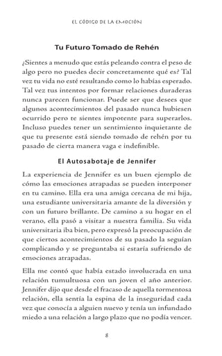 EL CÓDIGO DE LA EMOCIÓN

Tu Futuro Tomado de Rehén
¿Sientes a menudo que estás peleando contra el peso de
algo pero no puedes decir concretamente qué es? Tal
vez tu vida no esté resultando como lo habías esperado.
Tal vez tus intentos por formar relaciones duraderas
nunca parecen funcionar. Puede ser que desees que
algunos acontecimientos del pasado nunca hubiesen
ocurrido pero te sientes impotente para superarlos.
Incluso puedes tener un sentimiento inquietante de
que tu presente está siendo tomado de rehén por tu
pasado de cierta manera vaga e indefinible.
El Autosabotaje de Jennifer
La experiencia de Jennifer es un buen ejemplo de
cómo las emociones atrapadas se pueden interponer
en tu camino. Ella era una amiga cercana de mi hija,
una estudiante universitaria amante de la diversión y
con un futuro brillante. De camino a su hogar en el
verano, ella pasó a visitar a nuestra familia. Su vida
universitaria iba bien, pero expresó la preocupación de
que ciertos acontecimientos de su pasado la seguían
complicando y se preguntaba si estaría sufriendo de
emociones atrapadas.
Ella me contó que había estado involucrada en una
relación tumultuosa con un joven el año anterior.
Jennifer dijo que desde el fracaso de aquella tormentosa
relación, ella sentía la espina de la inseguridad cada
vez que conocía a alguien nuevo y tenía un infundado
miedo a una relación a largo plazo que no podía vencer.
 
