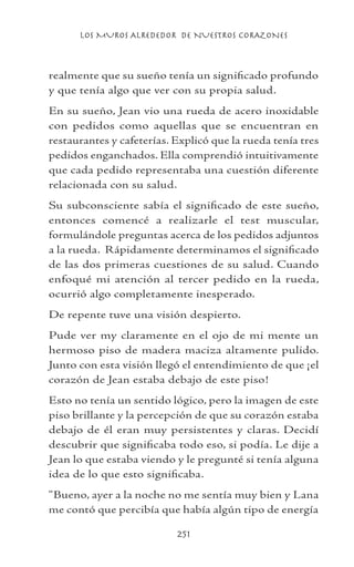 LOS MUROS ALREDEDOR DE NUESTROS CORAZONES
251
realmente que su sueño tenía un significado profundo
y que tenía algo que ver con su propia salud.
En su sueño, Jean vio una rueda de acero inoxidable
con pedidos como aquellas que se encuentran en
restaurantes y cafeterías. Explicó que la rueda tenía tres
pedidos enganchados. Ella comprendió intuitivamente
que cada pedido representaba una cuestión diferente
relacionada con su salud.
Su subconsciente sabía el significado de este sueño,
entonces comencé a realizarle el test muscular,
formulándole preguntas acerca de los pedidos adjuntos
a la rueda. Rápidamente determinamos el significado
de las dos primeras cuestiones de su salud. Cuando
enfoqué mi atención al tercer pedido en la rueda,
ocurrió algo completamente inesperado.
De repente tuve una visión despierto.
Pude ver my claramente en el ojo de mi mente un
hermoso piso de madera maciza altamente pulido.
Junto con esta visión llegó el entendimiento de que ¡el
corazón de Jean estaba debajo de este piso!
Esto no tenía un sentido lógico, pero la imagen de este
piso brillante y la percepción de que su corazón estaba
debajo de él eran muy persistentes y claras. Decidí
descubrir que significaba todo eso, si podía. Le dije a
Jean lo que estaba viendo y le pregunté si tenía alguna
idea de lo que esto significaba.
“Bueno, ayer a la noche no me sentía muy bien y Lana
me contó que percibía que había algún tipo de energía
 