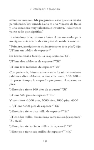 EL CÓDIGO DE LA EMOCIÓN
252
sobre mi corazón. Me pregunto si es lo que ella estaba
percibiendo.” Mi cuñada Lana es una Maestra de Reiki
y una sanadora muy talentosa e intuitiva.“Realmente
yo no sé lo que significa.”
Fascinados, comenzamos a hacer el test muscular para
averiguar más acerca de este piso de madera maciza.
“Primero, averigüemos cuán grueso es este piso”, dije.
“¿Tiene un tablón de espesor?”
Su brazo estaba fuerte. La respuesta era “Sí”.
“¿Tiene dos tablones de espesor?”“Sí.”
“¿Tiene tres tablones de espesor?”“Sí”
Con paciencia, fuimos aumentando los números-cinco
tablones, diez tablones, veinte, cincuenta, 100, 200…
En poco tiempo, le empecé a preguntar el espesor en
pies.
“¿Este piso tiene 100 pies de espesor?”“Sí.”
“¿Tiene 500 pies de espesor?”“Sí.”
Y continuó -1000 pies, 2000 pies, 3000 pies, 4000
…”¿Tiene 5000 pies de espesor?”“Sí.”
“¿Este piso tiene una milla de espesor?”“Sí.”
“¿Tiene dos millas, tres millas, cuatro millas de espesor?”
“Sí, sí, sí.”
“¿Este piso tiene cinco millas de espesor?”“Sí.”
“¿Este piso tiene seis millas de espesor?”“No.”
 