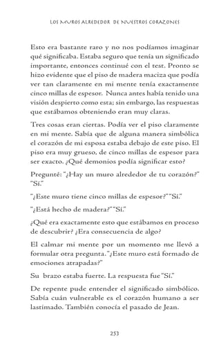 LOS MUROS ALREDEDOR DE NUESTROS CORAZONES
253
Esto era bastante raro y no nos podíamos imaginar
qué significaba. Estaba seguro que tenía un significado
importante, entonces continué con el test. Pronto se
hizo evidente que el piso de madera maciza que podía
ver tan claramente en mi mente tenía exactamente
cinco millas de espesor. Nunca antes había tenido una
visión despierto como esta; sin embargo, las respuestas
que estábamos obteniendo eran muy claras.
Tres cosas eran ciertas. Podía ver el piso claramente
en mi mente. Sabía que de alguna manera simbólica
el corazón de mi esposa estaba debajo de este piso. El
piso era muy grueso, de cinco millas de espesor para
ser exacto. ¿Qué demonios podía significar esto?
Pregunté: “¿Hay un muro alrededor de tu corazón?”
“Sí.”
“¿Este muro tiene cinco millas de espesor?”“Sí.”
“¿Está hecho de madera?”“Sí.”
¿Qué era exactamente esto que estábamos en proceso
de descubrir? ¿Era consecuencia de algo?
El calmar mi mente por un momento me llevó a
formular otra pregunta.“¿Este muro está formado de
emociones atrapadas?”
Su brazo estaba fuerte. La respuesta fue “Sí.”
De repente pude entender el significado simbólico.
Sabía cuán vulnerable es el corazón humano a ser
lastimado. También conocía el pasado de Jean.
 