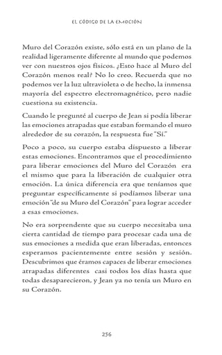 EL CÓDIGO DE LA EMOCIÓN
256
Muro del Corazón existe, sólo está en un plano de la
realidad ligeramente diferente al mundo que podemos
ver con nuestros ojos físicos. ¿Esto hace al Muro del
Corazón menos real? No lo creo. Recuerda que no
podemos ver la luz ultravioleta o de hecho, la inmensa
mayoría del espectro electromagnético, pero nadie
cuestiona su existencia.
Cuando le pregunté al cuerpo de Jean si podía liberar
las emociones atrapadas que estaban formando el muro
alrededor de su corazón, la respuesta fue “Sí.”
Poco a poco, su cuerpo estaba dispuesto a liberar
estas emociones. Encontramos que el procedimiento
para liberar emociones del Muro del Corazón era
el mismo que para la liberación de cualquier otra
emoción. La única diferencia era que teníamos que
preguntar específicamente si podíamos liberar una
emoción“de su Muro del Corazón” para lograr acceder
a esas emociones.
No era sorprendente que su cuerpo necesitaba una
cierta cantidad de tiempo para procesar cada una de
sus emociones a medida que eran liberadas, entonces
esperamos pacientemente entre sesión y sesión.
Descubrimos que éramos capaces de liberar emociones
atrapadas diferentes casi todos los días hasta que
todas desaparecieron, y Jean ya no tenía un Muro en
su Corazón.
 