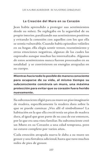 LOS MUROS ALREDEDOR DE NUESTROS CORAZONES
257
La Creación del Muro en su Corazón
Jean había aprendido a proteger sus sentimientos
desde su niñez. Se replegaba en la seguridad de su
propio interior, paralizando sus sentimientos positivos
y evitando la conexión con aquellos con los que ella
se sentía vulnerable. Cuando había episodios volátiles
en su hogar, ella elegía sentir temor, resentimiento y
otras emociones negativas, algunas de las cuales las
expresaba aunque muchas las internalizaba. Algunos
de estos sentimientos nunca fueron procesados en su
totalidad y se convirtieron en energías atrapadas en
su cuerpo.
Mientras hacía todo lo posible de manera consciente
para ocuparse de su vida, al mismo tiempo su
subconsciente construía un muro, una máxima
protección para evitar que su corazón fuera herido
nuevamente.
Su subconsciente eligió para su muro un piso imaginario
de madera, específicamente la madera dura sobre la
que se puede caminar. ¿Ves allí el simbolismo? La
habitación en la que ella creció tenía un piso de madera
dura, al igual que gran parte de su casa de ese entonces,
por lo que era una vista familiar. Su subconsciente creó
un Muro en su Corazón a una edad temprana, pero
no estuvo completo por varios años.
Cada emoción atrapada nueva le daba a su muro un
grosor y una fortaleza adicional, hasta que tuvo muchos
miles de pies de grosor.
 