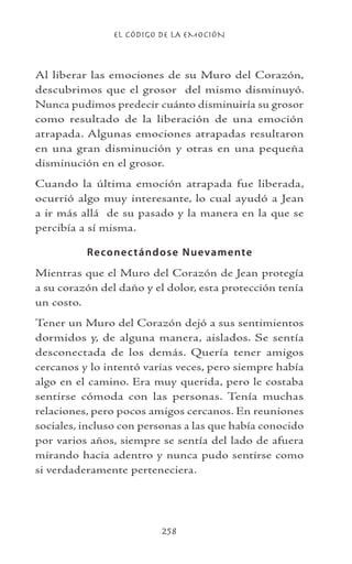 EL CÓDIGO DE LA EMOCIÓN
258
Al liberar las emociones de su Muro del Corazón,
descubrimos que el grosor del mismo disminuyó.
Nunca pudimos predecir cuánto disminuiría su grosor
como resultado de la liberación de una emoción
atrapada. Algunas emociones atrapadas resultaron
en una gran disminución y otras en una pequeña
disminución en el grosor.
Cuando la última emoción atrapada fue liberada,
ocurrió algo muy interesante, lo cual ayudó a Jean
a ir más allá de su pasado y la manera en la que se
percibía a sí misma.
Reconectándose Nuevamente
Mientras que el Muro del Corazón de Jean protegía
a su corazón del daño y el dolor, esta protección tenía
un costo.
Tener un Muro del Corazón dejó a sus sentimientos
dormidos y, de alguna manera, aislados. Se sentía
desconectada de los demás. Quería tener amigos
cercanos y lo intentó varias veces, pero siempre había
algo en el camino. Era muy querida, pero le costaba
sentirse cómoda con las personas. Tenía muchas
relaciones, pero pocos amigos cercanos. En reuniones
sociales, incluso con personas a las que había conocido
por varios años, siempre se sentía del lado de afuera
mirando hacia adentro y nunca pudo sentirse como
si verdaderamente perteneciera.
 