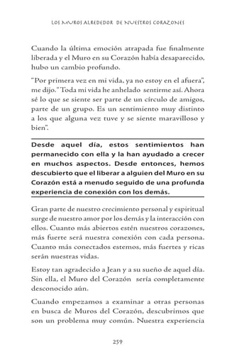 LOS MUROS ALREDEDOR DE NUESTROS CORAZONES
259
Cuando la última emoción atrapada fue finalmente
liberada y el Muro en su Corazón había desaparecido,
hubo un cambio profundo.
“Por primera vez en mi vida, ya no estoy en el afuera”,
me dijo.“Toda mi vida he anhelado sentirme así. Ahora
sé lo que se siente ser parte de un círculo de amigos,
parte de un grupo. Es un sentimiento muy distinto
a los que alguna vez tuve y se siente maravilloso y
bien”.
Desde aquel día, estos sentimientos han
permanecido con ella y la han ayudado a crecer
en muchos aspectos. Desde entonces, hemos
descubierto que el liberar a alguien del Muro en su
Corazón está a menudo seguido de una profunda
experiencia de conexión con los demás.
Gran parte de nuestro crecimiento personal y espiritual
surge de nuestro amor por los demás y la interacción con
ellos. Cuanto más abiertos estén nuestros corazones,
más fuerte será nuestra conexión con cada persona.
Cuanto más conectados estemos, más fuertes y ricas
serán nuestras vidas.
Estoy tan agradecido a Jean y a su sueño de aquel día.
Sin ella, el Muro del Corazón sería completamente
desconocido aún.
Cuando empezamos a examinar a otras personas
en busca de Muros del Corazón, descubrimos que
son un problema muy común. Nuestra experiencia
 