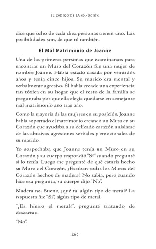 EL CÓDIGO DE LA EMOCIÓN
260
dice que ocho de cada diez personas tienen uno. Las
posibilidades son, de que tú también.
El Mal Matrimonio de Joanne
Una de las primeras personas que examinamos para
encontrar un Muro del Corazón fue una mujer de
nombre Joanne. Había estado casada por veintidós
años y tenía cinco hijos. Su marido era mental y
verbalmente agresivo. Él había creado una experiencia
tan tóxica en su hogar que el resto de la familia se
preguntaba por qué ella elegía quedarse en semejante
mal matrimonio año tras año.
Como la mayoría de las mujeres en su posición, Joanne
había soportado el matrimonio creando un Muro en su
Corazón que ayudaba a su delicado corazón a aislarse
de las abusivas agresiones verbales y emocionales de
su marido.
Yo sospechaba que Joanne tenía un Muro en su
Corazón y su cuerpo respondió“Sí” cuando pregunté
si lo tenía. Luego me pregunté de qué estaría hecho
su Muro del Corazón. ¿Estaban todas los Muros del
Corazón hechos de madera? No sabía, pero cuando
hice esa pregunta, su cuerpo dijo “No”.
Madera no. Bueno, ¿qué tal algún tipo de metal? La
respuesta fue “Sí”, algún tipo de metal.
“¿Es hierro el metal?”, pregunté tratando de
descartar.
“No”.
 