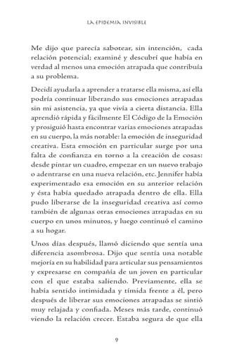 La Epidemia Invisible

Me dijo que parecía sabotear, sin intención, cada
relación potencial; examiné y descubrí que había en
verdad al menos una emoción atrapada que contribuía
a su problema.
Decidí ayudarla a aprender a tratarse ella misma, así ella
podría continuar liberando sus emociones atrapadas
sin mi asistencia, ya que vivía a cierta distancia. Ella
aprendió rápida y fácilmente El Código de la Emoción
y prosiguió hasta encontrar varias emociones atrapadas
en su cuerpo, la más notable: la emoción de inseguridad
creativa. Esta emoción en particular surge por una
falta de confianza en torno a la creación de cosas:
desde pintar un cuadro, empezar en un nuevo trabajo
o adentrarse en una nueva relación, etc. Jennifer había
experimentado esa emoción en su anterior relación
y ésta había quedado atrapada dentro de ella. Ella
pudo liberarse de la inseguridad creativa así como
también de algunas otras emociones atrapadas en su
cuerpo en unos minutos, y luego continuó el camino
a su hogar.
Unos días después, llamó diciendo que sentía una
diferencia asombrosa. Dijo que sentía una notable
mejoría en su habilidad para articular sus pensamientos
y expresarse en compañía de un joven en particular
con el que estaba saliendo. Previamente, ella se
había sentido intimidada y tímida frente a él, pero
después de liberar sus emociones atrapadas se sintió
muy relajada y confiada. Meses más tarde, continuó
viendo la relación crecer. Estaba segura de que ella
 