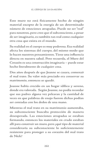 EL CÓDIGO DE LA EMOCIÓN
262
Este muro no está físicamente hecho de ningún
material excepto de la energía de un determinado
número de emociones atrapadas. Puede no ser “real”
para nosotros, pero creo que el subconsciente, a pesar
de ser imaginario, es también tan real como cualquier
otra cosa que exista en el mundo.
Su realidad en el cuerpo es muy poderosa. Esa realidad
afecta los sistemas del cuerpo, del mismo modo que
lo hacen nuestros pensamientos. Tiene una influencia
directa en nuestra salud. Pero recuerda, el Muro del
Corazón es una construcción imaginaria – puede estar
hecho literalmente de cualquier cosa.
Dos años después de que Joanne se casara, comenzó
el mal trato. Su valor más preciado era conservar su
matrimonio, entonces se quedó.
Joanne había crecido en un hogar idílico y sereno,
donde era valorada. Según Joanne, no podía recordar
que sus padres alguna vez pelearan y la cantidad de
veces en que palabras de enojo fueron dichas podían
ser contadas con los dedos de una mano.
Mientras el mal trato en su matrimonio aumentaba,
su subconsciente buscaba protección de manera
desesperada. Las emociones atrapadas se estaban
formando, entonces los materiales en crudo estaban
allí para construir un muro, pero ¿qué tipo de material
consideraría su subconsciente lo suficientemente
resistente para proteger a su corazón del mal trato
de Nick?
 