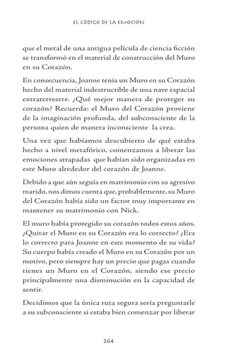 EL CÓDIGO DE LA EMOCIÓN
264
que el metal de una antigua película de ciencia ficción
se transformó en el material de construcción del Muro
en su Corazón.
En consecuencia, Joanne tenía un Muro en su Corazón
hecho del material indestructible de una nave espacial
extraterrestre. ¿Qué mejor manera de proteger su
corazón? Recuerda: el Muro del Corazón proviene
de la imaginación profunda, del subconsciente de la
persona quien de manera inconsciente la crea.
Una vez que habíamos descubierto de qué estaba
hecho a nivel metafórico, comenzamos a liberar las
emociones atrapadas que habían sido organizadas en
este Muro alrededor del corazón de Joanne.
Debido a que aún seguía en matrimonio con su agresivo
marido, nos dimos cuenta que, probablemente, su Muro
del Corazón había sido un factor muy importante en
mantener su matrimonio con Nick.
El muro había protegido su corazón todos estos años.
¿Quitar el Muro en su Corazón era lo correcto? ¿Era
lo correcto para Joanne en este momento de su vida?
Su cuerpo había creado el Muro en su Corazón por un
motivo, pero siempre hay un precio que pagas cuando
tienes un Muro en el Corazón, siendo ese precio
principalmente una disminución en la capacidad de
sentir.
Decidimos que la única ruta segura sería preguntarle
a su subconsciente si estaba bien comenzar por liberar
 