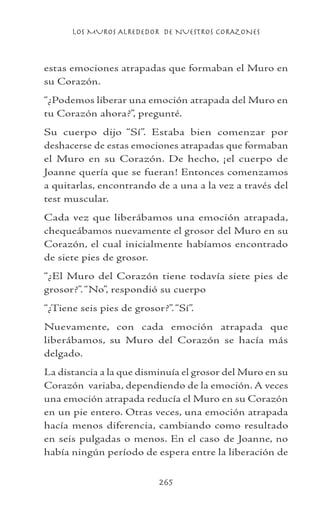 LOS MUROS ALREDEDOR DE NUESTROS CORAZONES
265
estas emociones atrapadas que formaban el Muro en
su Corazón.
“¿Podemos liberar una emoción atrapada del Muro en
tu Corazón ahora?”, pregunté.
Su cuerpo dijo “Sí”. Estaba bien comenzar por
deshacerse de estas emociones atrapadas que formaban
el Muro en su Corazón. De hecho, ¡el cuerpo de
Joanne quería que se fueran! Entonces comenzamos
a quitarlas, encontrando de a una a la vez a través del
test muscular.
Cada vez que liberábamos una emoción atrapada,
chequeábamos nuevamente el grosor del Muro en su
Corazón, el cual inicialmente habíamos encontrado
de siete pies de grosor.
“¿El Muro del Corazón tiene todavía siete pies de
grosor?”.“No”, respondió su cuerpo
“¿Tiene seis pies de grosor?”.“Sí”.
Nuevamente, con cada emoción atrapada que
liberábamos, su Muro del Corazón se hacía más
delgado.
La distancia a la que disminuía el grosor del Muro en su
Corazón variaba, dependiendo de la emoción. A veces
una emoción atrapada reducía el Muro en su Corazón
en un pie entero. Otras veces, una emoción atrapada
hacía menos diferencia, cambiando como resultado
en seis pulgadas o menos. En el caso de Joanne, no
había ningún período de espera entre la liberación de
 