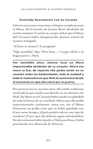 LOS MUROS ALREDEDOR DE NUESTROS CORAZONES
267
Sintiendo Nuevamente Con Su Corazón
Liberar estas nueve emociones y limpiar completamente
el Muro del Corazón de Joanne llevó alrededor de
treinta minutos. Cuando su cuerpo indicó que el Muro
del Corazón había desaparecido, Joanne sonrió de
manera tranquila.
“¿Cómo te sientes?”, le pregunté.
“Algo aturdida”, dijo. “Pero bien…”. Luego volvió a su
hogar junto a Nick.
Por veintidós años, Joanne tuvo un Muro
impenetrable alrededor de su corazón. Ahora ese
muro se fue, de repente ella podía sentir en su
corazón todas las barbaridades, toda la maldad y
toda la malevolencia que Nick le suministró desde
el momento en que ella entró por la puerta.
Por primera vez en muchos años, ella estaba realmente
sintiendo lo que estaba sucediendo en su relación con
Nick. Su Muro en el Corazón había estado escudándola
de toda la fuerza de su crueldad. Ahora que ella podía
experimentarlo realmente como era, sin el Muro
Protector, no podía creer que se había quedado con
él por tanto tiempo. ¿Quién podría tolerar este tipo de
insultos? ¿Y por qué ella debería seguir tolerándolos?
En dos semanas había dejado a Nick para bien y había
presentado una demanda de divorcio.
 