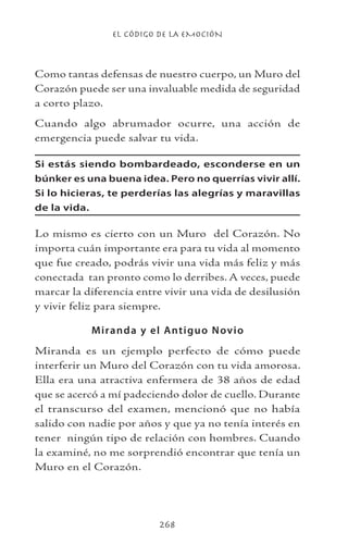 EL CÓDIGO DE LA EMOCIÓN
268
Como tantas defensas de nuestro cuerpo, un Muro del
Corazón puede ser una invaluable medida de seguridad
a corto plazo.
Cuando algo abrumador ocurre, una acción de
emergencia puede salvar tu vida.
Si estás siendo bombardeado, esconderse en un
búnker es una buena idea. Pero no querrías vivir allí.
Si lo hicieras, te perderías las alegrías y maravillas
de la vida.
Lo mismo es cierto con un Muro del Corazón. No
importa cuán importante era para tu vida al momento
que fue creado, podrás vivir una vida más feliz y más
conectada tan pronto como lo derribes. A veces, puede
marcar la diferencia entre vivir una vida de desilusión
y vivir feliz para siempre.
Miranda y el Antiguo Novio
Miranda es un ejemplo perfecto de cómo puede
interferir un Muro del Corazón con tu vida amorosa.
Ella era una atractiva enfermera de 38 años de edad
que se acercó a mí padeciendo dolor de cuello. Durante
el transcurso del examen, mencionó que no había
salido con nadie por años y que ya no tenía interés en
tener ningún tipo de relación con hombres. Cuando
la examiné, no me sorprendió encontrar que tenía un
Muro en el Corazón.
 