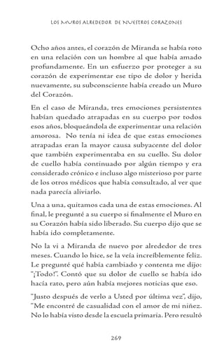 LOS MUROS ALREDEDOR DE NUESTROS CORAZONES
269
Ocho años antes, el corazón de Miranda se había roto
en una relación con un hombre al que había amado
profundamente. En un esfuerzo por proteger a su
corazón de experimentar ese tipo de dolor y herida
nuevamente, su subconsciente había creado un Muro
del Corazón.
En el caso de Miranda, tres emociones persistentes
habían quedado atrapadas en su cuerpo por todos
esos años, bloqueándola de experimentar una relación
amorosa. No tenía ni idea de que estas emociones
atrapadas eran la mayor causa subyacente del dolor
que también experimentaba en su cuello. Su dolor
de cuello había continuado por algún tiempo y era
considerado crónico e incluso algo misterioso por parte
de los otros médicos que había consultado, al ver que
nada parecía aliviarlo.
Una a una, quitamos cada una de estas emociones. Al
final, le pregunté a su cuerpo si finalmente el Muro en
su Corazón había sido liberado. Su cuerpo dijo que se
había ido completamente.
No la vi a Miranda de nuevo por alrededor de tres
meses. Cuando lo hice, se la veía increíblemente feliz.
Le pregunté qué había cambiado y contenta me dijo:
“¡Todo!”. Contó que su dolor de cuello se había ido
hacía rato, pero aún había mejores noticias que eso.
“Justo después de verlo a Usted por última vez”, dijo,
“Me encontré de casualidad con el amor de mi niñez.
No lo había visto desde la escuela primaria. Pero resultó
 