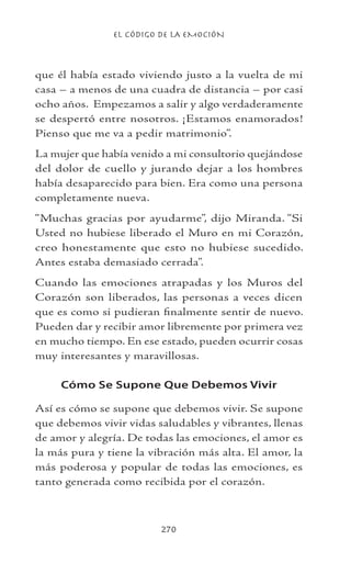EL CÓDIGO DE LA EMOCIÓN
270
que él había estado viviendo justo a la vuelta de mi
casa – a menos de una cuadra de distancia – por casi
ocho años. Empezamos a salir y algo verdaderamente
se despertó entre nosotros. ¡Estamos enamorados!
Pienso que me va a pedir matrimonio”.
La mujer que había venido a mi consultorio quejándose
del dolor de cuello y jurando dejar a los hombres
había desaparecido para bien. Era como una persona
completamente nueva.
“Muchas gracias por ayudarme”, dijo Miranda. “Si
Usted no hubiese liberado el Muro en mi Corazón,
creo honestamente que esto no hubiese sucedido.
Antes estaba demasiado cerrada”.
Cuando las emociones atrapadas y los Muros del
Corazón son liberados, las personas a veces dicen
que es como si pudieran finalmente sentir de nuevo.
Pueden dar y recibir amor libremente por primera vez
en mucho tiempo. En ese estado, pueden ocurrir cosas
muy interesantes y maravillosas.
Cómo Se Supone Que Debemos Vivir
Así es cómo se supone que debemos vivir. Se supone
que debemos vivir vidas saludables y vibrantes, llenas
de amor y alegría. De todas las emociones, el amor es
la más pura y tiene la vibración más alta. El amor, la
más poderosa y popular de todas las emociones, es
tanto generada como recibida por el corazón.
 