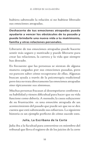 EL CÓDIGO DE LA EMOCIÓN
10
hubiera saboteado la relación si no hubiese liberado
sus emociones atrapadas.
Deshacerte de tus emociones atrapadas puede
ayudarte a vencer los obstáculos de tu pasado y
puede brindarle una nueva vida a tu matrimonio,
familia y otras relaciones personales.
Liberarte de tus emociones atrapadas puede hacerte
sentir más seguro y motivado y puede liberarte para
crear las relaciones, la carrera y la vida que siempre
has deseado.
Es frecuente que las personas se sientan de alguna
manera cargadas por sus emociones pasadas, pero
no parecen saber cómo recuperarse de ellas. Algunas
buscan ayuda a través de la psicoterapia tradicional
pero ésta no trata directamente las emociones atrapadas
sino típicamente sus síntomas.
Muchas personas fracasan al desempeñarse conforme a
su habilidad y tienen dificultad para hacer que su vida
funcione como debería. A menudo, la causa subyacente
de su frustración es una emoción atrapada de un
acontecimiento del pasado que puede ser que no se den
cuenta que está saboteando sus esfuerzos. La siguiente
historia es un ejemplo perfecto de cómo sucede esto.
Julia, La Escribana de la Corte
Julia iba a la facultad para convertirse en miembro del
tribunal que lleva el registro de de los juicios de la corte
 