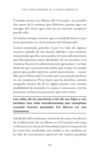 LOS MUROS ALREDEDOR DE NUESTROS CORAZONES
271
Cuando tienes un Muro del Corazón, no puedes
dar amor de la manera que deberías, puesto que esa
energía del amor que está en tu corazón tampoco
puede salir.
Al mismo tiempo, el amor que es irradiado hacia ti por
otras personas en cierto punto está bloqueado.
Como resultado, puedes ir por tu vida de alguna
manera aislado de los demás debido a los traumas
emocionales que has atravesado y el muro subconsciente
que literalmente existe alrededor de tu corazón. Los
traumas fueron lo suficientemente genuinos y no hay
duda de que causaron más dolor que el que tu cuerpo
pensó que podía soportar sentir nuevamente – es por
ello que el Muro del Corazón tuvo un sentido perfecto
en ese momento. Pero hasta que lo derribes, estarás
atrapado detrás de él en algún punto, con menos
posibilidad de extender tu mano y conectarte con las
personas, incluso las personas que más amas.
Las vidas de las personas y las de sus hijos y sus
familias han sido transformadas por completo
cuando fueron quitados los Muros en sus
Corazones.
Alrededor del treinta por ciento de las veces, los efectos
de la liberación de un Muro en el Corazón son muy
evidentes y se notan de inmediato; pero la mayoría de
las veces los resultados son sutiles y los cambios en
la vida de una persona aparecen de manera gradual,
 