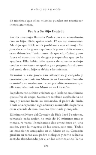 EL CÓDIGO DE LA EMOCIÓN
272
de maneras que ellos mismos pueden no reconocer
inmediatamente.
Paula y Su Hijo Enojado
Un día una mujer llamada Paula vino a mi consultorio
con su hijo, Rick, quien tenía 17 en ese momento.
Me dijo que Rick tenía problemas con el enojo. Se
juntaba con la gente equivocada y sus calificaciones
eran abismales. Tenía temor de que el próximo paso
fuera el consumo de drogas y esperaba que yo la
ayudara. Ella había oído acerca de nuestro trabajo
con las emociones atrapadas y se preguntaba si parte
del enojo de su hijo se debía a las mismas.
Examiné a este joven tan silencioso y enojado y
encontré que tenía un Muro en su Corazón. Cuando
examiné a su madre, no me sorprendió encontrar que
ella también tenía un Muro en su Corazón.
Rápidamente, se hizo evidente que Rick no era el único
que sufría de enojo. Su madre también estaba llena de
enojo y rencor hacia su exmarido, el padre de Rick.
Tenía una expresión algo adusta y su mandíbula parecía
estar cerrada de una manera obstinada y enojada.
Eliminar el Muro del Corazón de Rick llevó 5 sesiones,
tomando cada sesión no más de 10 minutos más o
menos. A veces liberábamos dos emociones en una
sesión, pero la mayoría de las veces, sólo una. Todas
las emociones atrapadas en el Muro en su Corazón
giraban en torno a su padre biológico y cómo se había
sentido abandonado por él en los últimos años. Tenía
 