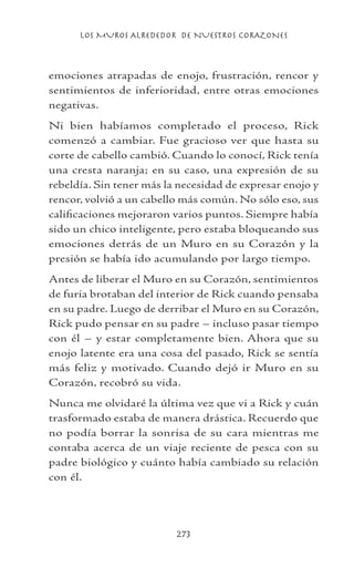 LOS MUROS ALREDEDOR DE NUESTROS CORAZONES
273
emociones atrapadas de enojo, frustración, rencor y
sentimientos de inferioridad, entre otras emociones
negativas.
Ni bien habíamos completado el proceso, Rick
comenzó a cambiar. Fue gracioso ver que hasta su
corte de cabello cambió. Cuando lo conocí, Rick tenía
una cresta naranja; en su caso, una expresión de su
rebeldía. Sin tener más la necesidad de expresar enojo y
rencor, volvió a un cabello más común. No sólo eso, sus
calificaciones mejoraron varios puntos. Siempre había
sido un chico inteligente, pero estaba bloqueando sus
emociones detrás de un Muro en su Corazón y la
presión se había ido acumulando por largo tiempo.
Antes de liberar el Muro en su Corazón, sentimientos
de furia brotaban del interior de Rick cuando pensaba
en su padre. Luego de derribar el Muro en su Corazón,
Rick pudo pensar en su padre – incluso pasar tiempo
con él – y estar completamente bien. Ahora que su
enojo latente era una cosa del pasado, Rick se sentía
más feliz y motivado. Cuando dejó ir Muro en su
Corazón, recobró su vida.
Nunca me olvidaré la última vez que vi a Rick y cuán
trasformado estaba de manera drástica. Recuerdo que
no podía borrar la sonrisa de su cara mientras me
contaba acerca de un viaje reciente de pesca con su
padre biológico y cuánto había cambiado su relación
con él.
 