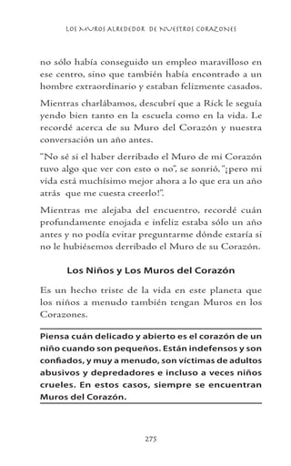 LOS MUROS ALREDEDOR DE NUESTROS CORAZONES
275
no sólo había conseguido un empleo maravilloso en
ese centro, sino que también había encontrado a un
hombre extraordinario y estaban felizmente casados.
Mientras charlábamos, descubrí que a Rick le seguía
yendo bien tanto en la escuela como en la vida. Le
recordé acerca de su Muro del Corazón y nuestra
conversación un año antes.
“No sé si el haber derribado el Muro de mi Corazón
tuvo algo que ver con esto o no”, se sonrió, “¡pero mi
vida está muchísimo mejor ahora a lo que era un año
atrás que me cuesta creerlo!”.
Mientras me alejaba del encuentro, recordé cuán
profundamente enojada e infeliz estaba sólo un año
antes y no podía evitar preguntarme dónde estaría si
no le hubiésemos derribado el Muro de su Corazón.
Los Niños y Los Muros del Corazón
Es un hecho triste de la vida en este planeta que
los niños a menudo también tengan Muros en los
Corazones.
Piensa cuán delicado y abierto es el corazón de un
niño cuando son pequeños. Están indefensos y son
confiados, y muy a menudo, son víctimas de adultos
abusivos y depredadores e incluso a veces niños
crueles. En estos casos, siempre se encuentran
Muros del Corazón.
 