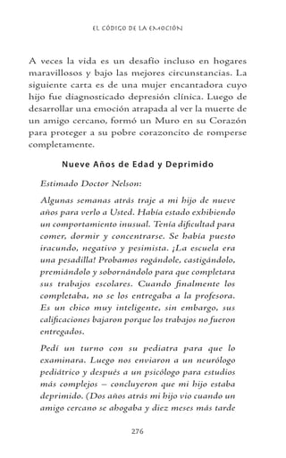 EL CÓDIGO DE LA EMOCIÓN
276
A veces la vida es un desafío incluso en hogares
maravillosos y bajo las mejores circunstancias. La
siguiente carta es de una mujer encantadora cuyo
hijo fue diagnosticado depresión clínica. Luego de
desarrollar una emoción atrapada al ver la muerte de
un amigo cercano, formó un Muro en su Corazón
para proteger a su pobre corazoncito de romperse
completamente.
Nueve Años de Edad y Deprimido
Estimado Doctor Nelson:
Algunas semanas atrás traje a mi hijo de nueve
años para verlo a Usted. Había estado exhibiendo
un comportamiento inusual. Tenía dificultad para
comer, dormir y concentrarse. Se había puesto
iracundo, negativo y pesimista. ¡La escuela era
una pesadilla! Probamos rogándole, castigándolo,
premiándolo y sobornándolo para que completara
sus trabajos escolares. Cuando finalmente los
completaba, no se los entregaba a la profesora.
Es un chico muy inteligente, sin embargo, sus
calificaciones bajaron porque los trabajos no fueron
entregados.
Pedí un turno con su pediatra para que lo
examinara. Luego nos enviaron a un neurólogo
pediátrico y después a un psicólogo para estudios
más complejos – concluyeron que mi hijo estaba
deprimido. (Dos años atrás mi hijo vio cuando un
amigo cercano se ahogaba y diez meses más tarde
 