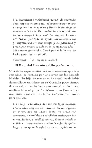 EL CÓDIGO DE LA EMOCIÓN
278
Si el escepticismo me hubiera mantenido apartada
de este tipo de tratamiento, todavía estaría criando a
un pequeño niño muy triste y frustrado sin ninguna
solución a la vista. En cambio, he encontrado un
tratamiento que lo ha salvado literalmente. Gracias
Dr. Nelson por toda su ayuda. Su conocimiento
y experiencia en este campo y su paciencia y
preocupación han tenido un impacto tremendo…
Mi sincera gratitud a Usted por todo lo que ha
hecho para sanar a mi hijo.
¡¡Gracias!! – (nombre no revelado)
El Muro del Corazón del Pequeño Jacob
Una de las experiencias más conmovedoras que tuve
con niños es contada por una joven madre llamada
Meisha. Su hijo de tres años de edad, Jacob había
desarrollado un Muro en su Corazón poco tiempo
después de su nacimiento y muerte de su hermano
mellizo. Lo traté y liberé el Muro de su Corazón en
una visita y más tarde ella escribió este testimonio
para que leas.
Un año y medio atrás, di a luz dos hijos mellizos.
Nueve días después del nacimiento, contrajeron
un virus, que en última instancia atacó sus
corazones, dejándolos en condición crítica por dos
meses. Jordan, el mellizo mayor, falleció debido a
múltiples complicaciones dejando a Jacob, quien
luego se recuperó lo suficientemente rápido como
 