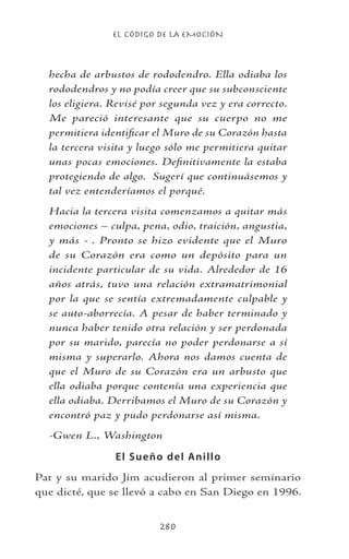 EL CÓDIGO DE LA EMOCIÓN
280
hecha de arbustos de rododendro. Ella odiaba los
rododendros y no podía creer que su subconsciente
los eligiera. Revisé por segunda vez y era correcto.
Me pareció interesante que su cuerpo no me
permitiera identificar el Muro de su Corazón hasta
la tercera visita y luego sólo me permitiera quitar
unas pocas emociones. Definitivamente la estaba
protegiendo de algo. Sugerí que continuásemos y
tal vez entenderíamos el porqué.
Hacia la tercera visita comenzamos a quitar más
emociones – culpa, pena, odio, traición, angustia,
y más - . Pronto se hizo evidente que el Muro
de su Corazón era como un depósito para un
incidente particular de su vida. Alrededor de 16
años atrás, tuvo una relación extramatrimonial
por la que se sentía extremadamente culpable y
se auto-aborrecía. A pesar de haber terminado y
nunca haber tenido otra relación y ser perdonada
por su marido, parecía no poder perdonarse a sí
misma y superarlo. Ahora nos damos cuenta de
que el Muro de su Corazón era un arbusto que
ella odiaba porque contenía una experiencia que
ella odiaba. Derribamos el Muro de su Corazón y
encontró paz y pudo perdonarse así misma.
-Gwen L., Washington
El Sueño del Anillo
Pat y su marido Jim acudieron al primer seminario
que dicté, que se llevó a cabo en San Diego en 1996.
 