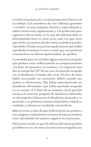La Epidemia Invisible
11
y estaba entusiasmada con las perspectivas futuras de
su trabajo. Los miembros de este tribunal aprenden
a escribir en una máquina fonética especializada y
deben teclear muy rápidamente y a la perfección para
registrar todo lo dicho en la sala del tribunal. Julia se
desempeñaba bien en clase, pero cada vez que tenía
que rendir un examen donde sentía verdadera presión,
reprobaba. Estaba muy preocupada puesto que había
reprobado el examen 3 veces y temía que este próximo
examen fuera su última oportunidad de aprobar.
La examiné para ver si había alguna emoción atrapada
que pudiese estar influenciando su comportamiento
a la hora de presentar su examen y la respuesta que
dio su cuerpo fue“Sí”. En su caso, la emoción atrapada
era el desaliento. Cuando ella tenía 15 años de edad
había atravesado un momento difícil cuando sus
padres se divorciaron. Ella había experimentado un
desaliento abrumador que había quedado atrapado
en su cuerpo. A la hora de su examen, con la presión
encima, la emoción atrapada de desaliento saboteaba
su desempeño. Liberamos el desaliento atrapado y se
presentó a su próximo examen sintiéndose relajada y
confiada, y obtuvo un resultado casi perfecto.
Julia no tenía ni idea de que el divorcio de sus padres y
sus antiguos sentimientos en torno al mismo podrían
estar afectándola de manera negativa en el presente.
Del mismo modo en que los efectos del viento pueden
percibirse en vez de verse, las emociones atrapadas son
 