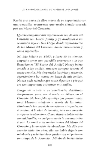 LOS MUROS ALREDEDOR DE NUESTROS CORAZONES
281
Recibí esta carta de ellos acerca de su experiencia con
una pesadilla recurrente que estaba siendo causada
por un Muro del Corazón.
Quería compartir mis experiencias con Muros del
Corazón con Usted. Jimmy y yo acudimos a un
seminario suyo en San Diego, donde explicó acerca
de los Muros del Corazón, dónde encontrarlos y
cómo superarlos.
Mi hija falleció en 1997, y luego de un tiempo,
empecé a tener una pesadilla recurrente a la que
llamábamos “El Sueño del Anillo”. Nancy había
amado a los anillos, entonces siempre conecté el
sueño con ella. Me despertaba histérica y gritando,
agarrándome las manos en busca de mis anillos.
Nunca pude recordar qué causó el pánico o por qué
era tan importante encontrar mis anillos.
Luego de acudir a su seminario, decidimos
chequearme para ver si tenía un Muro en el
Corazón. No hace falta que diga que ¡encontramos
uno! Hemos trabajado a través de los años,
eliminando las capas de emociones atrapadas en
el camino. A la edad de dos años, tuve una emoción
atrapada de abandono. Como siempre había estado
con mi familia, no creí para nada lo que mostraba
el test. Le conté a mi madre acerca del Muro del
Corazón y la emoción de abandono. Me dijo que
cuando tenía dos años, ella me había dejado con
mi abuela y se había ido a quedar con mi padre en
un campo de la Armada. Mi abuela había dicho
 