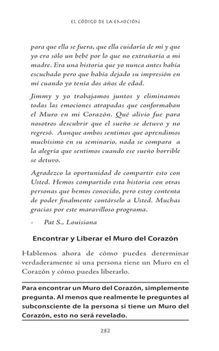 EL CÓDIGO DE LA EMOCIÓN
282
para que ella se fuera, que ella cuidaría de mi y que
yo era sólo un bebé por lo que no extrañaría a mi
madre. Era una historia que yo nunca antes había
escuchado pero que había dejado su impresión en
mí cuando yo tenía dos años de edad.
Jimmy y yo trabajamos juntos y eliminamos
todas las emociones atrapadas que conformaban
el Muro en mi Corazón. Qué alivio fue para
nosotros descubrir que el sueño se detuvo y no
regresó. Aunque ambos sentimos que aprendimos
muchísimo en su seminario, nada se compara a
la alegría que sentimos cuando ese sueño horrible
se detuvo.
Agradezco la oportunidad de compartir esto con
Usted. Hemos compartido esta historia con otras
personas que hemos conocido, pero estoy contenta
de poder finalmente contárselo a Usted. Muchas
gracias por este maravilloso programa.
-	 Pat S., Louisiana
Encontrar y Liberar el Muro del Corazón
Hablemos ahora de cómo puedes determinar
verdaderamente si una persona tiene un Muro en el
Corazón y cómo puedes liberarlo.
Para encontrar un Muro del Corazón, simplemente
pregunta. Al menos que realmente le preguntes al
subconsciente de la persona si tiene un Muro del
Corazón, esto no será revelado.
 