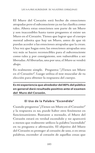 LOS MUROS ALREDEDOR DE NUESTROS CORAZONES
283
El Muro del Corazón está hecho de emociones
atrapadas pero el subconsciente ya no las clasifica como
tales. Ahora estas emociones son parte de un Muro
y son inaccesibles hasta tanto preguntes si existe un
Muro en el Corazón. Tienes que lograr que el cuerpo
mental admita que hay un Muro, antes de que tú
puedas acceder a las emociones atrapadas que la crean.
Una vez que hagas esto, las emociones atrapadas una
vez más se hacen reconocibles para el subconsciente
como tales y, por consiguiente, son vulnerables a ser
liberadas. Al liberarlas, una por una, el Muro se vendrá
abajo.
Es realmente simple. Pregunta: “¿Tienes un Muro
en el Corazón?”. Luego utiliza el test muscular de tu
elección para obtener la respuesta del cuerpo.
Es mi experiencia que alrededor del 80% del público
en general dará resultado positivo ante el examen
del Muro del Corazón.
El Uso de la Palabra “Escondido”
Cuando preguntas“¿Tienes un Muro en el Corazón?”
y la respuesta es no, puede haber otro fenómeno en
funcionamiento. Bastante a menudo, el Muro del
Corazón estará en verdad escondido y no aparecerá
a menos que realmente utilices la palabra “escondido”
en tu pregunta o afirmación. El objetivo del Muro
del Corazón es proteger al corazón de uno, o en otras
palabras, esconder al corazón de aquellas cosas que
 