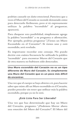 EL CÓDIGO DE LA EMOCIÓN
284
podrían causarle un daño emocional. Pareciera que a
veces el Muro del Corazón se esconde demasiado como
para detectarlo fácilmente, pero si tú expresamente
utilizas la palabra “escondido” al preguntar,
aparecerá.
Para chequear esta posibilidad, simplemente agrega
la palabra “escondido” a tu pregunta o afirmación.
Por ejemplo, podrías preguntar “¿Tienes un Muro
Escondido en el Corazón?”. Si tienes uno y está
escondido, será revelado.
Es importante recordar este consejo. No puedo
decirte con cuánta frecuencia he utilizado la palabra
“escondido” para encontrar Muros del Corazón que
de otra manera no hubiesen sido detectados.
Una Muro escondido del Corazón no es un tipo
diferente de Muro del Corazón. Es simplemente
una Muro del Corazón que es un poco más difícil
de encontrar.
Una vez que el cuerpo se haya abierto a ti, para hacerte
saber que existe allí un Muro escondido en el Corazón,
puedes proceder sin tener que utilizar más la palabra
escondido, porque ya no lo está.
¿Está Listo Para Ser Liberado?
Una vez que has determinado que hay un Muro
del Corazón, pregunta: “¿Podemos liberar ahora
una emoción del Muro del Corazón?”. El Muro del
 