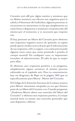 LOS MUROS ALREDEDOR DE NUESTROS CORAZONES
285
Corazón está allí por algún motivo y mientras que
en última instancia sus efectos son negativos para la
salud y el bienestar del individuo, algunas personas se
encuentran en situaciones en las que simplemente no
están listas o dispuestas a renunciar a la protección del
mismo por el momento, y es necesario que respetes
eso.
Si hay presente un Muro del Corazón pero obtienes
una respuesta negativa acerca de quitarlo, tu sujeto
puede querer mediar acerca de por qué el subconsciente
da esa respuesta. ¿No es seguro, o ya están procesando
algunas otras cosas que están poniendo a prueba al
cuerpo mental? En cualquier caso, es importante
escuchar al subconsciente. Él sabe lo que es mejor
para ellos.
Si obtienes una respuesta positiva a tu pregunta,
simplemente sigues entonces el mismo proceso
esbozado en el capítulo seis. Para tu conveniencia,
hay un diagrama de flujo en la página 302 que es
específicamente para liberar Muros del Corazón.
El Código de la Emoción funciona de la misma manera
para liberar emociones atrapadas ya sea que formen
parte de un Muro del Corazón o no. Cuando preguntas
“¿Podemos liberar ahora una emoción del Muro del
Corazón?” y obtienes una respuesta positiva, el cuerpo
mental tiene en mente una emoción particular que
está dispuesto a liberar.
 