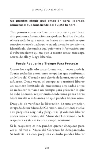 EL CÓDIGO DE LA EMOCIÓN
286
No puedes elegir qué emoción será liberada
primero; el subconsciente del sujeto lo hará.
Tan pronto como recibas una respuesta positiva a
esta pregunta, la emoción atrapada ya ha sido elegida.
Ahora todo lo que necesitas hacer es determinar qué
emoción es en el cuadro para traerla a estado consciente.
Identifícala, determina cualquier otra información que
el subconsciente quiera que la mente consciente sepa
acerca de ella y luego libérala.
Puede Requerirse Tiempo Para Procesar
Como he explicado anteriormente, a veces podrás
liberar todas las emociones atrapadas que conforman
un Muro del Corazón una detrás de la otra, en un solo
esfuerzo. Otras veces, el cuerpo te permitirá liberar
un número limitado de emociones atrapadas antes
de necesitar tomarse un tiempo para procesar lo que
ha sido liberado, requiriendo desde unas pocas horas
hasta un día o más antes de que puedas liberar otra.
Después de verificar la liberación de una emoción
atrapada de un Muro del Corazón, simplemente vuelve
a tu pregunta original y pregunta: “¿Podemos liberar
ahora una emoción del Muro del Corazón?”. Si la
respuesta es sí, y si tienes tiempo, continúa.
Si la respuesta es no, puedes querer chequear para
ver si tal vez el Muro del Corazón ha desaparecido.
Si todavía la tiene, pregunta cuándo puedes liberar
 