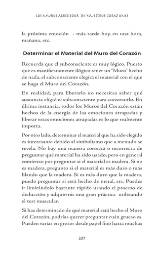 LOS MUROS ALREDEDOR DE NUESTROS CORAZONES
287
la próxima emoción - más tarde hoy, en una hora,
mañana, etc.
Determinar el Material del Muro del Corazón
Recuerda que el subconsciente es muy lógico. Puesto
que es manifiestamente ilógico tener un“Muro” hecho
de nada, el subconsciente elegirá el material con el que
se haga el Muro del Corazón.
En realidad, para liberarlo no necesitas saber qué
sustancia eligió el subconsciente para construirlo. En
última instancia, todos los Muros del Corazón están
hechos de la energía de las emociones atrapadas y
liberar estas emociones atrapadas es lo que realmente
importa.
Por otro lado,determinar el material que ha sido elegido
es interesante debido al simbolismo que a menudo se
revela. No hay una manera correcta o incorrecta de
preguntar qué material ha sido usado, pero en general
comienzo por preguntar si el material es madera. Si no
es madera, pregunto si el material es más duro o más
blando que la madera. Si es más duro que la madera,
puedo preguntar si está hecho de metal, etc. Puedes
ir limitándolo bastante rápido usando el proceso de
deducción y adquirirás una gran práctica utilizando
el test muscular.
Si has determinado de qué material está hecho el Muro
del Corazón, podrías querer preguntar cuán grueso es.
Pueden variar en grosor desde papel fino hasta muchas
 