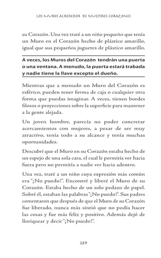 LOS MUROS ALREDEDOR DE NUESTROS CORAZONES
289
su Corazón. Una vez traté a un niño pequeño que tenía
un Muro en el Corazón hecho de plástico amarillo,
igual que sus pequeños juguetes de plástico amarillo.
A veces, los Muros del Corazón tendrán una puerta
o una ventana. A menudo, la puerta estará trabada
y nadie tiene la llave excepto el dueño.
Mientras que a menudo un Muro del Corazón es
esférico, pueden tener forma de caja o cualquier otra
forma que puedas imaginar. A veces, tienen bordes
filosos o proyecciones sobre la superficie para mantener
a la gente alejada.
Un joven hombre, parecía no poder concretar
acercamientos con mujeres, a pesar de ser muy
atractivo, tenía todo a su alcance y tenía muchas
oportunidades.
Descubrí que el Muro en su Corazón estaba hecho de
un espejo de una sola cara, el cual le permitía ver hacia
fuera pero no permitía a nadie ver hacia adentro.
Una vez, traté a un niño cuya expresión más común
era “¡No puedo!”. Encontré y liberé el Muro de su
Corazón. Estaba hecho de un solo pedazo de papel.
Sobré él, estaban las palabras“¡No puedo!”. Sus padres
comentaron que después de que el Muro de su Corazón
fue liberado, nunca más sintió que no podía hacer
las cosas y fue más feliz y positivo. Además dejó de
lloriquear y decir “¡No puedo!”.
 