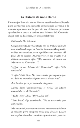 EL CÓDIGO DE LA EMOCIÓN
290
La Historia de Anne Horne
Una mujer llamada Anne Horne escribió desde Seattle
para contarme una notable experiencia cercana a la
muerte que tuvo en la que vio en el futuro personas
ayudando a otras a quitar sus Muros del Corazón.
Aquí está su historia, en otras palabras:
Estimado Dr. Nelson:
Originalmente, tuvé contacto con su trabajo cuando
una médica de aquí de Seattle llamada Marguerite
utilizó sus técnicas para equilibrar mi cuerpo. Al
final de la sesión, Marguerite se dio vuelta y a
último momento dijo: “Oh, veamos si tienes un
Muro en tu Corazón…”.
“¿Qué es un Muro del Corazón?”, dije. “No
entiendo”.
Y dijo: “Está bien. No es necesario que sepas lo que
es. Sólo te examinaré para ver si tienes uno”.
Así lo hizo pero yo no tenía ninguno.
Luego dijo: “Examinemos si tienes un Muro
escondido en el Corazón”.
“Todo bien”, dije. “Pero, ¿qué es?”.
“Está bien”, dijo sonriendo. “No es necesario que
entiendas”.
Me examinó para encontrar un muro escondido en
el corazón pero tampoco tenía uno de esos. Luego
me explicó cómo las emociones pueden interponerse
 