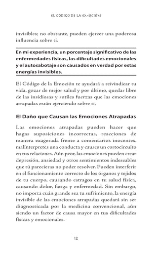 EL CÓDIGO DE LA EMOCIÓN
12
invisibles; no obstante, pueden ejercer una poderosa
influencia sobre ti.
En mi experiencia, un porcentaje significativo de las
enfermedades físicas, las dificultades emocionales
y el autosabotaje son causados en verdad por estas
energías invisibles.
El Código de la Emoción te ayudará a reivindicar tu
vida, gozar de mejor salud y por último, quedar libre
de las insidiosas y sutiles fuerzas que las emociones
atrapadas están ejerciendo sobre ti.
El Daño que Causan las Emociones Atrapadas
Las emociones atrapadas pueden hacer que
hagas suposiciones incorrectas, reacciones de
manera exagerada frente a comentarios inocentes,
malinterpretes una conducta y causes un cortocircuito
en tus relaciones. Aún peor, las emociones pueden crear
depresión, ansiedad y otros sentimientos indeseables
que tú parecieras no poder resolver. Pueden interferir
en el funcionamiento correcto de los órganos y tejidos
de tu cuerpo, causando estragos en tu salud física,
causando dolor, fatiga y enfermedad. Sin embargo,
no importa cuán grande sea tu sufrimiento, la energía
invisible de las emociones atrapadas quedará sin ser
diagnosticada por la medicina convencional, aún
siendo un factor de causa mayor en tus dificultades
físicas y emocionales.
 