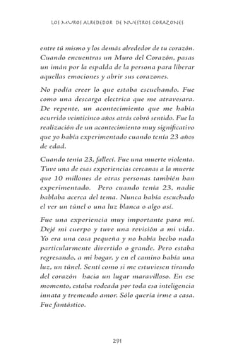 LOS MUROS ALREDEDOR DE NUESTROS CORAZONES
291
entre tú mismo y los demás alrededor de tu corazón.
Cuando encuentras un Muro del Corazón, pasas
un imán por la espalda de la persona para liberar
aquellas emociones y abrir sus corazones.
No podía creer lo que estaba escuchando. Fue
como una descarga electrica que me atravesara.
De repente, un acontecimiento que me había
ocurrido veinticinco años atrás cobró sentido. Fue la
realización de un acontecimiento muy significativo
que yo había experimentado cuando tenía 23 años
de edad.
Cuando tenía 23, fallecí. Fue una muerte violenta.
Tuve una de esas experiencias cercanas a la muerte
que 10 millones de otras personas también han
experimentado. Pero cuando tenía 23, nadie
hablaba acerca del tema. Nunca había escuchado
el ver un túnel o una luz blanca o algo así.
Fue una experiencia muy importante para mí.
Dejé mi cuerpo y tuve una revisión a mi vida.
Yo era una cosa pequeña y no había hecho nada
particularmente divertido o grande. Pero estaba
regresando, a mi hogar, y en el camino había una
luz, un túnel. Sentí como si me estuviesen tirando
del corazón hacia un lugar maravilloso. En ese
momento, estaba rodeada por toda esa inteligencia
innata y tremendo amor. Sólo quería irme a casa.
Fue fantástico.
 