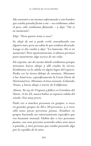 EL CÓDIGO DE LA EMOCIÓN
292
Me encontré a mi misma enfrentando a este hombre
que estaba parado frente a mi – no estábamos sobre
el piso, sólo estábamos flotando – y dijo: “No es
tu momento”.
Dije: “Pero quiero irme a casa”.
Se alejó de mí y pude verlo consultando con
alguien más, pero no sabía lo que estaban diciendo.
Luego se dio vuelta y dijo: “Lo lamento. No es tu
momento”. Pero aparentemente, sí obtuvo permiso
para mostrarme algo acerca de mi vida.
De repente, me di cuenta dónde estábamos porque
miramos hacia abajo y allí estaba la tierra.
Estábamos en la salida en algún lugar del espacio.
Podía ver la tierra debajo de nosotros. Miramos
a las Américas, específicamente la Costa Oeste de
Norteamérica. Miramos el área noroeste, Colorado,
Texas, y hacia abajo a través de California.
Ahora, Yo soy de Virginia y fallecí en Carolina del
Norte. A los 23, nunca habia ni siquiera salido del
estado. Era muy joven.
Pude ver a muchas personas en grupos, a veces
en grandes grupos de 20 o 30 personas, y a veces
sólo unas pocas personas juntas. Estaban en
grupos haciendo un entrenamiento específico que
era bastante inusual. Había dos o tres personas
juntas, con una persona acostada sobre una mesa
o parada, y otra persona que estaba pasando algo
por la espalda de la otra.
 