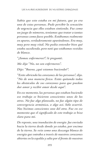 LOS MUROS ALREDEDOR DE NUESTROS CORAZONES
293
Sabía que esto estaba en mi futuro, que yo era
una de estas personas. Pude percibir la sensación
de urgencia que ellos estaban sintiendo. Fue como
un juego de números, teníamos que tratar a tantas
personas como fuese posible. Estábamos realmente
en apuros, verdaderamente apurándonos. Era muy,
muy pero muy vital. No podía entender bien qué
estaba sucediendo, pero noté que estábamos vestidos
de blanco.
“¿Somos enfermeros?”, le pregunté.
Me dijo “No, no son enfermeros”.
Dije: “Bueno, ¿qué estamos haciendo?”.
“Estás abriendo los corazones de las personas”, dijo.
“No de una manera física. Estás quitando todos
los obstáculos de sus corazones para que puedan
dar amor y recibir amor desde aquí”.
En ese momento, las personas que estaban haciendo
ese trabajo se hicieron conscientes unos de los
otros. No fue algo planeado, no fue algún tipo de
convergencia armónica, o algo así. Sólo ocurrió.
Nos hicimos conscientes uno del otro. Fue en ese
momento que el significado de este trabajo se hizo
claro para mí.
De repente, una inundación de energía fue enviada
hacia la tierra desde donde yo estaba, por encima
de la tierra. Se veía como una descarga blanca de
energía que entraba a través de nuestros corazones
abiertos en la espalda y salía por el frente de nuestros
 