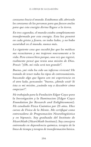 EL CÓDIGO DE LA EMOCIÓN
294
corazones hacia el mundo. Estábamos allí, abriendo
los corazones de las personas para que fuesen anclas
para que esta energía divina llegase a la tierra.
En tres segundos, el mundo estaba completamente
transformado por esta energía. Esta luz penetró
en cada grieta y fisura, en todos lados, y no hubo
oscuridad en el mundo, nunca más.
La siguiente cosa que sucedió fue que los médicos
me resucitaron y me trajeron nuevamente a la
vida. Pero estuvo bien porque, una vez que regresé,
realmente pensé que tenía una misión de Dios.
Pensé: “¡Oh, mi vida será tan grande!”.
Bueno, ¡mi vida ha sido un infierno viviente! He
tratado de tener todos los tipos de entrenamiento,
buscando algo que ligara con mi experiencia en
el otro lado, pensando: “bueno, ¿dónde está? Si
ésta es mi misión, ¿cuándo voy a descubrir cómo
empezar?”.
He trabajado para la Fundación Edgar Cayce para
la Investigación y la Iluminacion (Edgar Cayce
Foundation for Research and Enlightenment).
He estudiado Física Cuántica por 25 años. Hice
cursos de Física de la Mente. Me certifiqué como
entrenadora de Programación Neurolingüística
y en hipnosis. Soy graduada del Instituto de
HeartMath (HeartMath Institute). Soy consejera
entrenada en dependencia química, terapia de la
línea de tiempo y terapia de transformación básica.
 